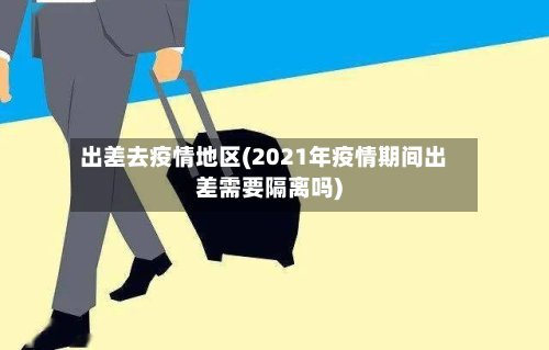 出差去疫情地区(2021年疫情期间出差需要隔离吗)