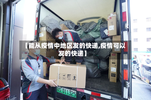 【能从疫情中地区发的快递,疫情可以发的快递】