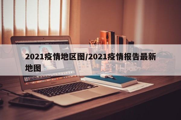 2021疫情地区图/2021疫情报告最新地图