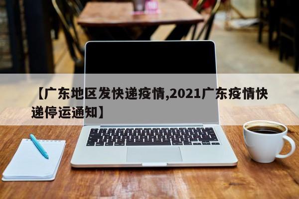 【广东地区发快递疫情,2021广东疫情快递停运通知】